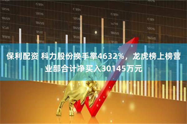 保利配资 科力股份换手率4632%，龙虎榜上榜营业部合计净买入30145万元