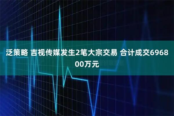 泛策略 吉视传媒发生2笔大宗交易 合计成交696800万元