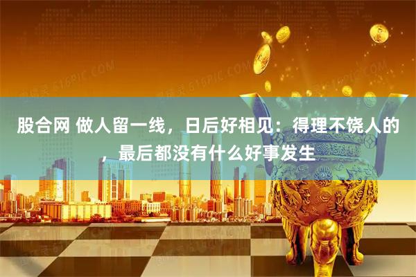 股合网 做人留一线，日后好相见：得理不饶人的，最后都没有什么好事发生