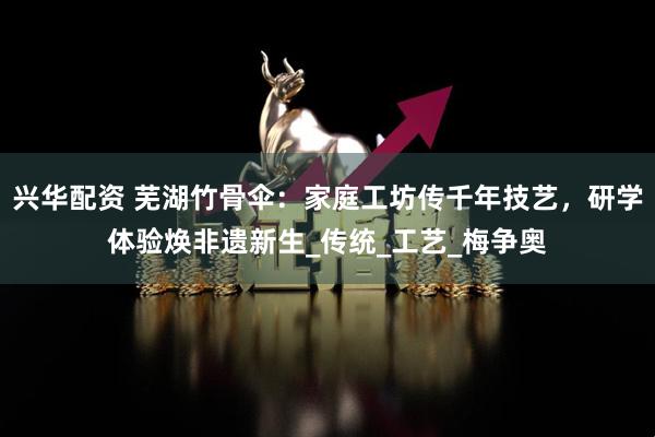兴华配资 芜湖竹骨伞：家庭工坊传千年技艺，研学体验焕非遗新生_传统_工艺_梅争奥