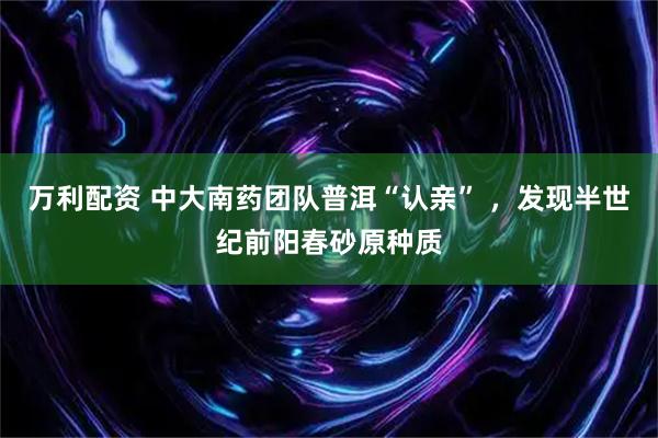 万利配资 中大南药团队普洱“认亲” ，发现半世纪前阳春砂原种质
