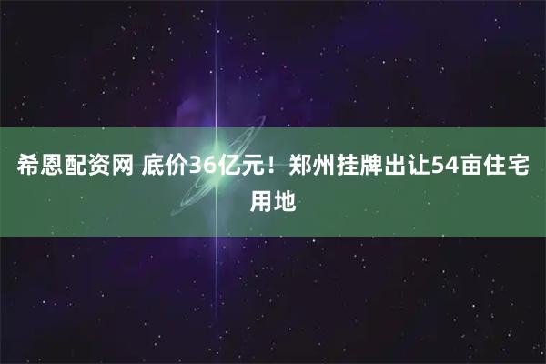 希恩配资网 底价36亿元！郑州挂牌出让54亩住宅用地