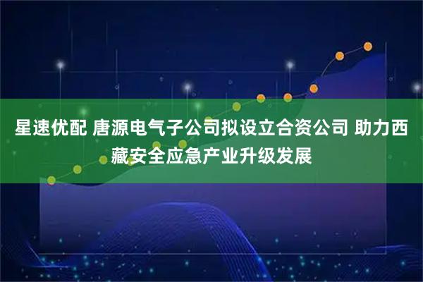 星速优配 唐源电气子公司拟设立合资公司 助力西藏安全应急产业升级发展