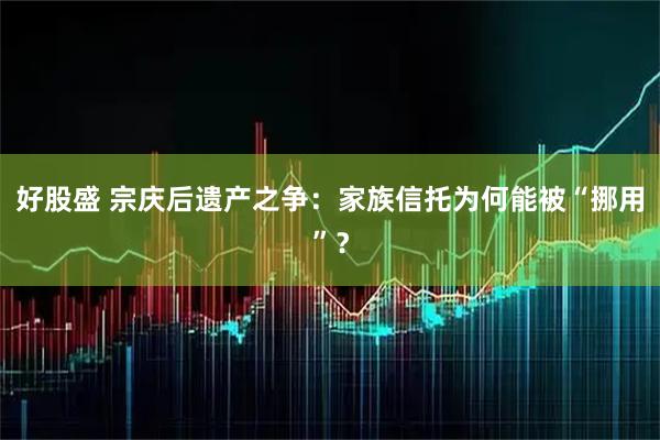 好股盛 宗庆后遗产之争：家族信托为何能被“挪用”？