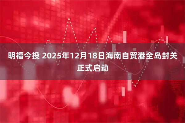 明福今投 2025年12月18日海南自贸港全岛封关正式启动