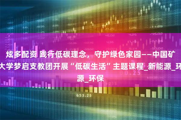 炫多配资 践行低碳理念，守护绿色家园——中国矿业大学梦启支教团开展“低碳生活”主题课程_新能源_环保