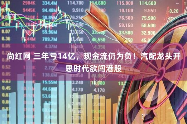 尚红网 三年亏14亿，现金流仍为负！汽配龙头开思时代欲闯港股